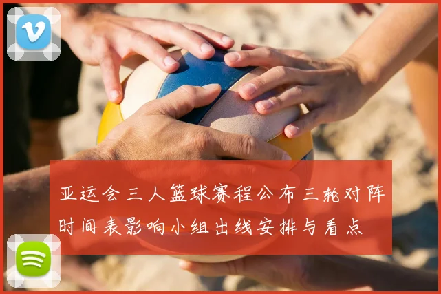 亚运会三人篮球赛程公布三轮对阵时间表影响小组出线安排与看点