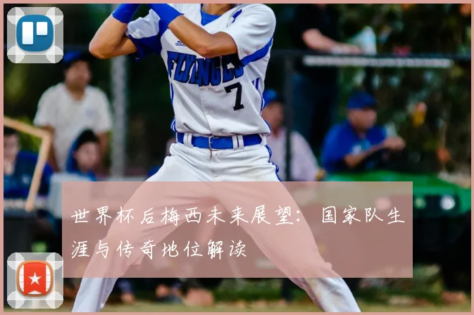 世界杯后梅西未来展望：国家队生涯与传奇地位解读