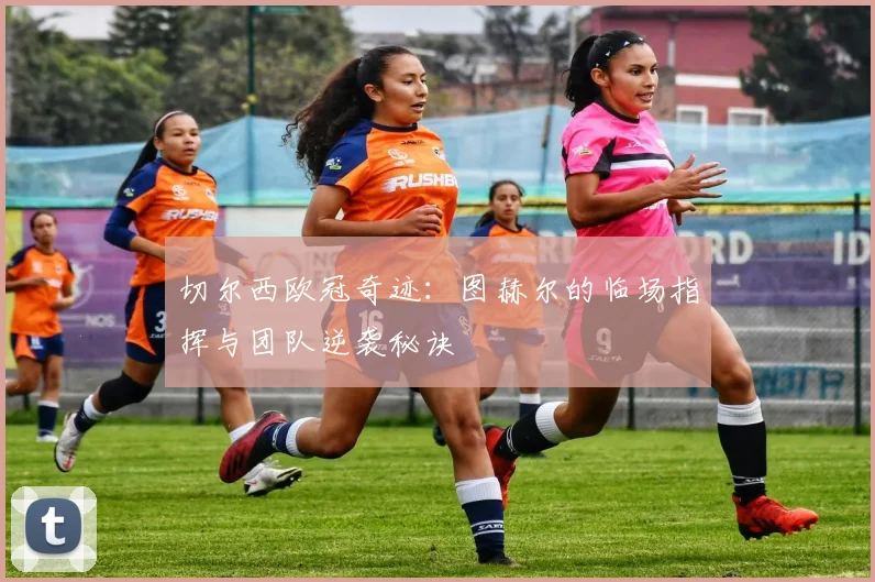切尔西欧冠奇迹：图赫尔的临场指挥与团队逆袭秘诀