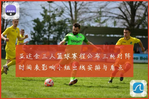 亚运会三人篮球赛程公布三轮对阵时间表影响小组出线安排与看点