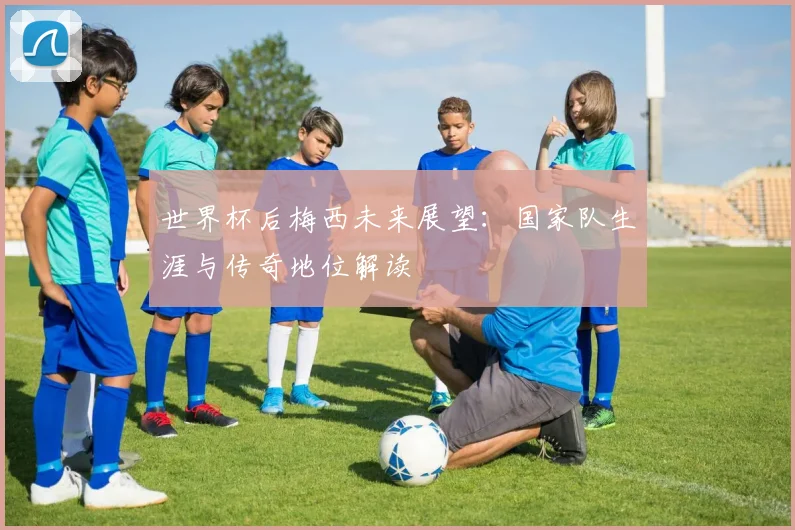 世界杯后梅西未来展望：国家队生涯与传奇地位解读