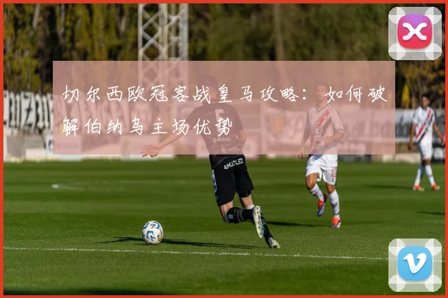 切尔西欧冠客战皇马攻略：如何破解伯纳乌主场优势