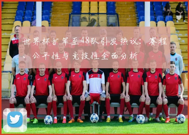 世界杯扩军至48队引发热议：赛程、公平性与竞技性全面分析