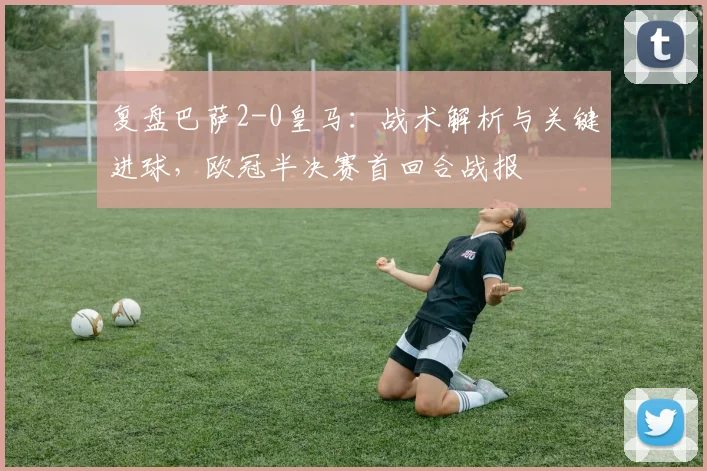 复盘巴萨2-0皇马：战术解析与关键进球，欧冠半决赛首回合战报