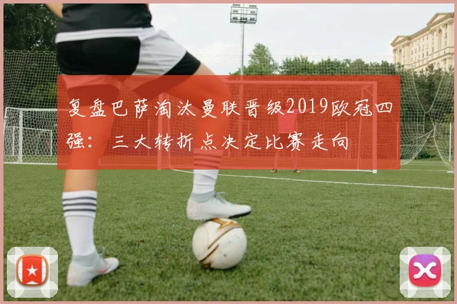 复盘巴萨淘汰曼联晋级2019欧冠四强：三大转折点决定比赛走向