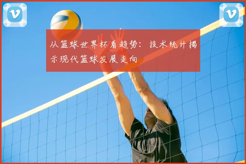 从篮球世界杯看趋势：技术统计揭示现代篮球发展走向
