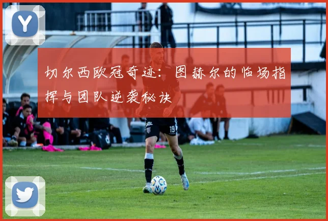 切尔西欧冠奇迹：图赫尔的临场指挥与团队逆袭秘诀